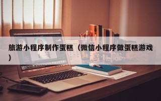石狮旅游小程序制作蛋糕（微信小程序做蛋糕游戏）